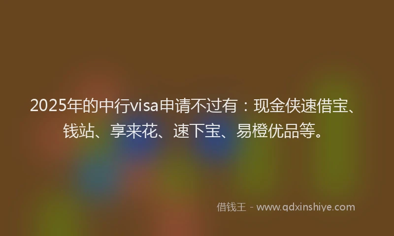 2025年的中行visa申请不过有：现金侠速借宝、钱站、享来花、速下宝、易橙优品等。