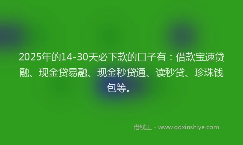 2025年的14-30天必下款的口子有：借款宝速贷融、现金贷易融、现金秒贷通、读秒贷、珍珠钱包等。