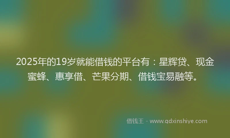 2025年的19岁就能借钱的平台有：星辉贷、现金蜜蜂、惠享借、芒果分期、借钱宝易融等。