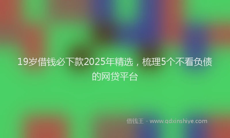 19岁借钱必下款2025年精选，梳理5个不看负债的网贷平台