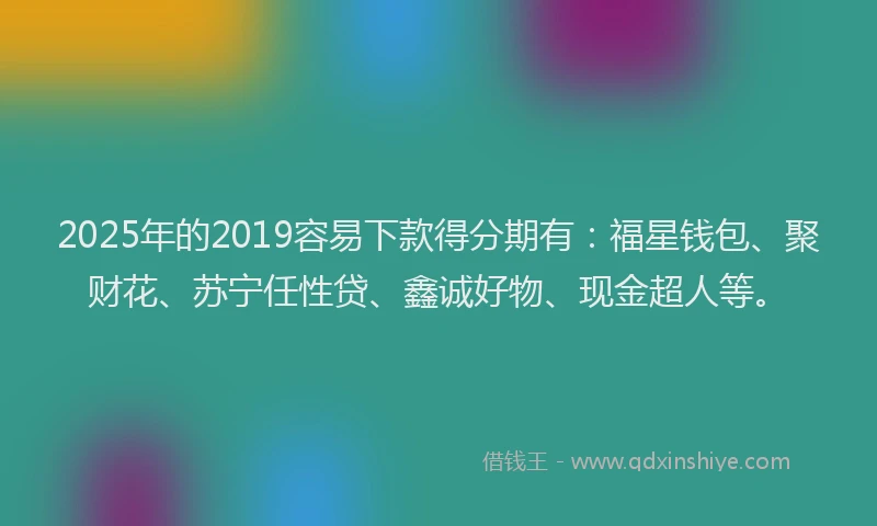 2025年的2019容易下款得分期有：福星钱包、聚财花、苏宁任性贷、鑫诚好物、现金超人等。