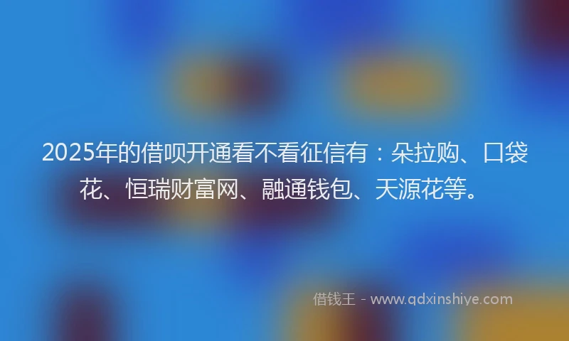 2025年的借呗开通看不看征信有：朵拉购、口袋花、恒瑞财富网、融通钱包、天源花等。