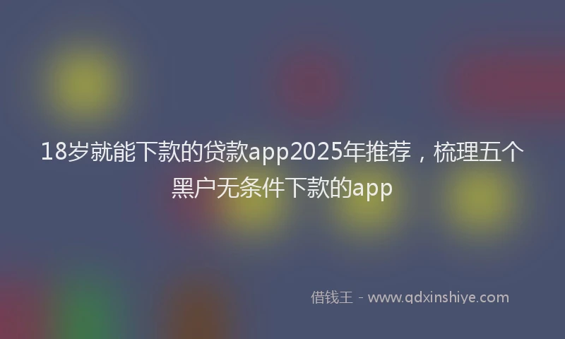 18岁就能下款的贷款app2025年推荐，梳理五个黑户无条件下款的app