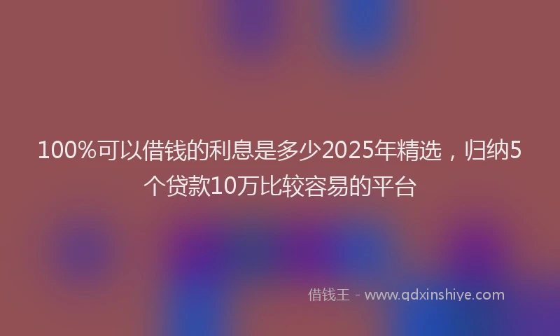 100%可以借钱的利息是多少2025年精选，归纳5个贷款10万比较容易的平台