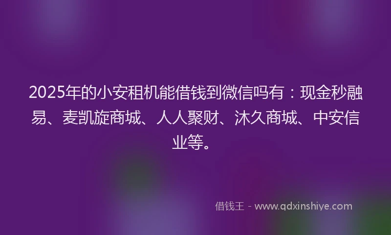 2025年的小安租机能借钱到微信吗有：现金秒融易、麦凯旋商城、人人聚财、沐久商城、中安信业等。