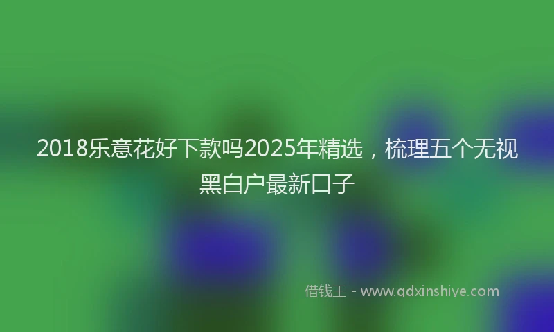 2018乐意花好下款吗2025年精选，梳理五个无视黑白户最新口子