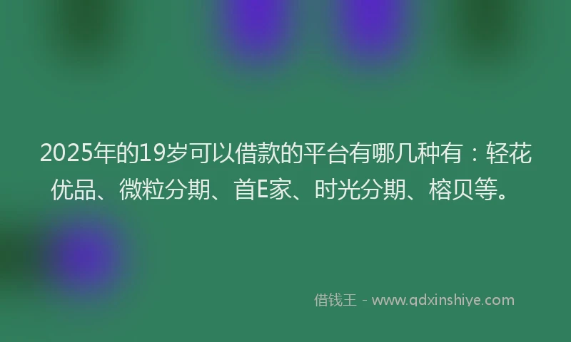 2025年的19岁可以借款的平台有哪几种有：轻花优品、微粒分期、首E家、时光分期、榕贝等。