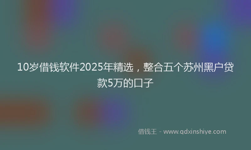 10岁借钱软件2025年精选，整合五个苏州黑户贷款5万的口子