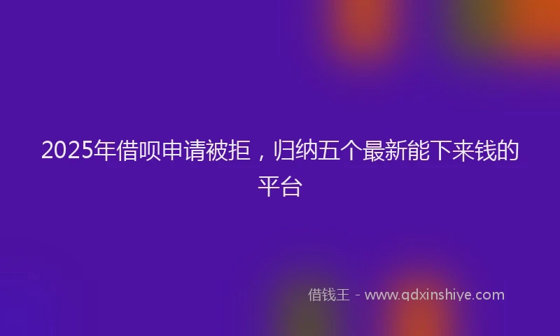 2025年借呗申请被拒，归纳五个最新能下来钱的平台