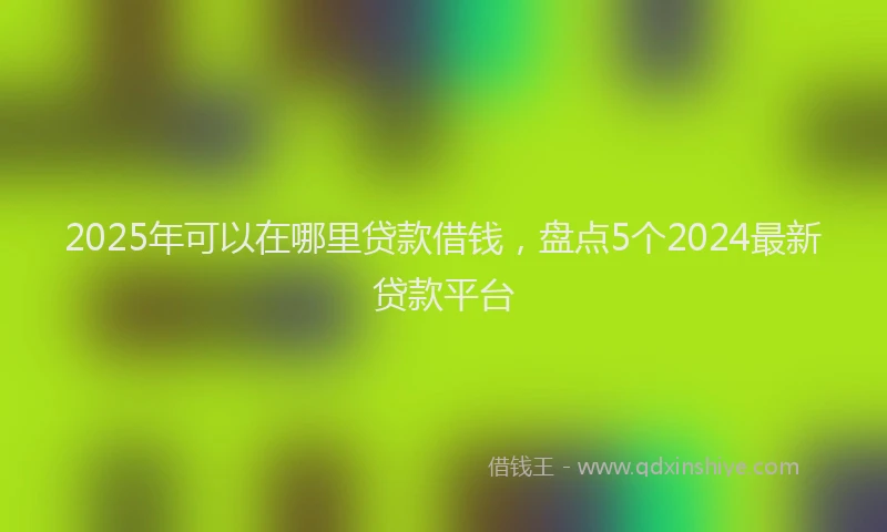 2025年可以在哪里贷款借钱，盘点5个2024最新贷款平台