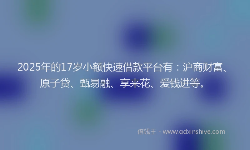 2025年的17岁小额快速借款平台有：沪商财富、原子贷、甄易融、享来花、爱钱进等。