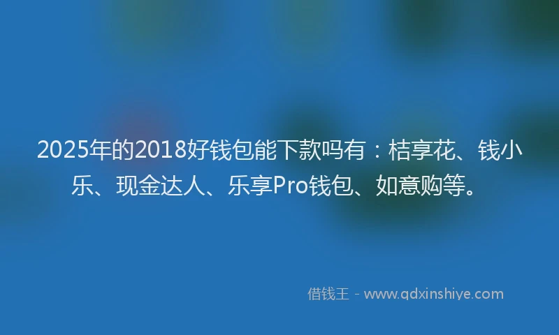 2025年的2018好钱包能下款吗有：桔享花、钱小乐、现金达人、乐享Pro钱包、如意购等。
