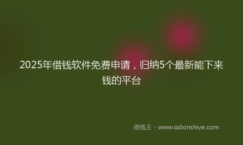 2025年借钱软件免费申请，归纳5个最新能下来钱的平台