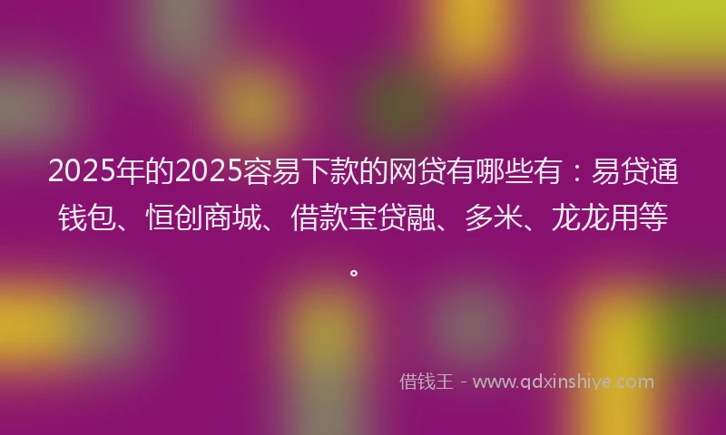 2025年的2025容易下款的网贷有哪些有：易贷通钱包、恒创商城、借款宝贷融、多米、龙龙用等。