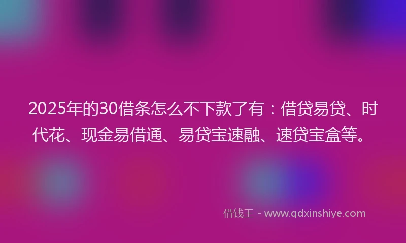 2025年的30借条怎么不下款了有：借贷易贷、时代花、现金易借通、易贷宝速融、速贷宝盒等。