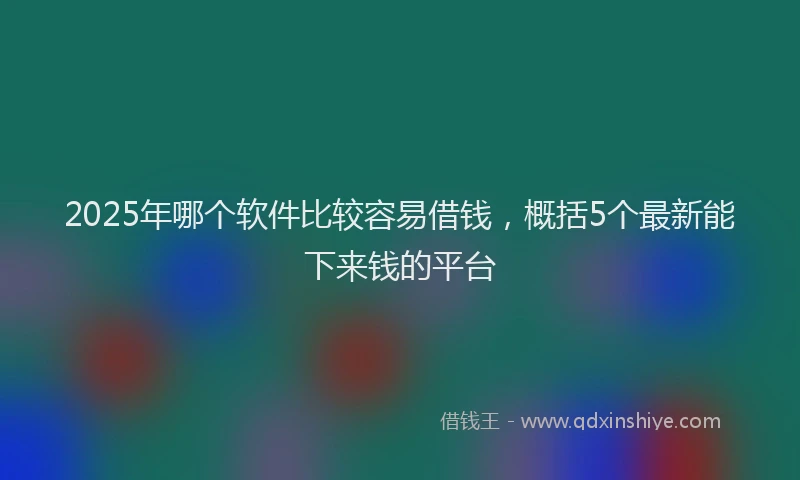 2025年哪个软件比较容易借钱，概括5个最新能下来钱的平台