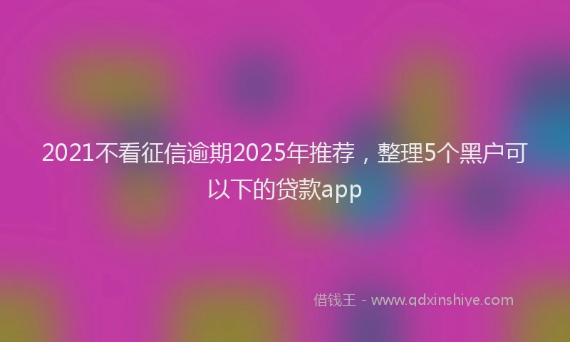 2021不看征信逾期2025年推荐，整理5个黑户可以下的贷款app
