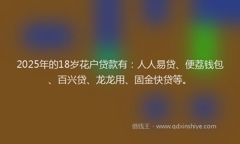 2025年的18岁花户贷款有：人人易贷、便荔钱包、百兴贷、龙龙用、固金快贷等。