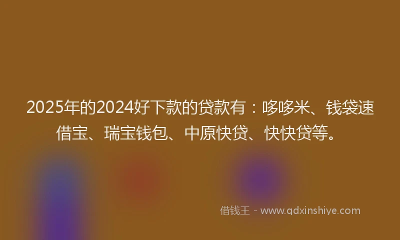 2025年的2024好下款的贷款有：哆哆米、钱袋速借宝、瑞宝钱包、中原快贷、快快贷等。
