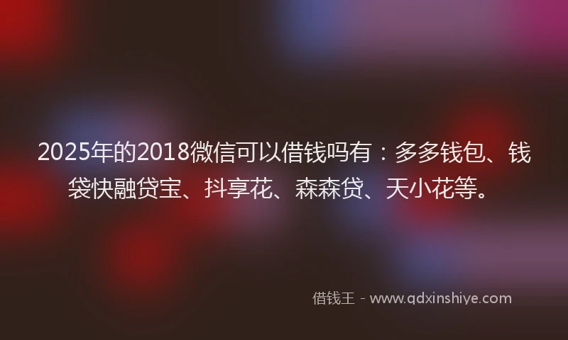 2025年的2018微信可以借钱吗有：多多钱包、钱袋快融贷宝、抖享花、森森贷、天小花等。