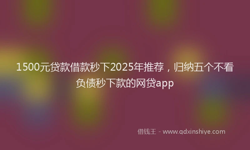 1500元贷款借款秒下2025年推荐，归纳五个不看负债秒下款的网贷app