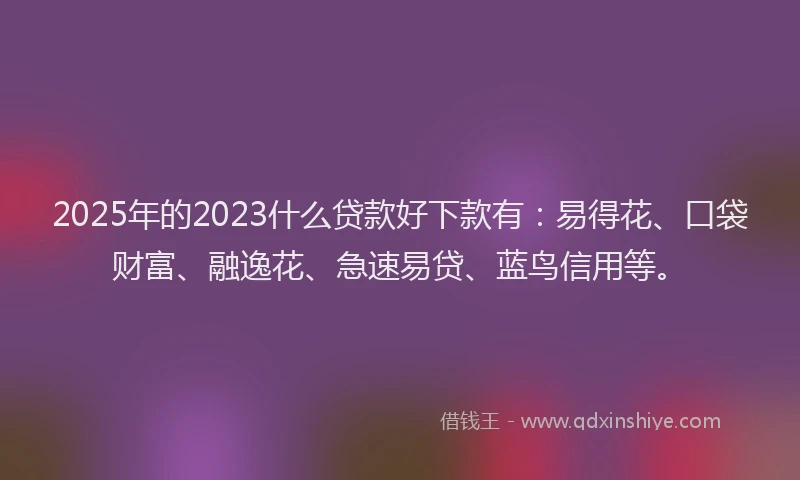 2025年的2023什么贷款好下款有：易得花、口袋财富、融逸花、急速易贷、蓝鸟信用等。