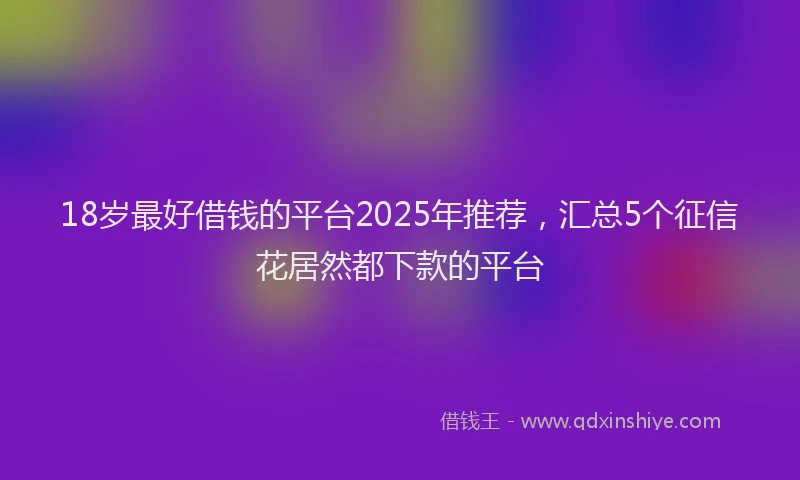 18岁最好借钱的平台2025年推荐，汇总5个征信花居然都下款的平台