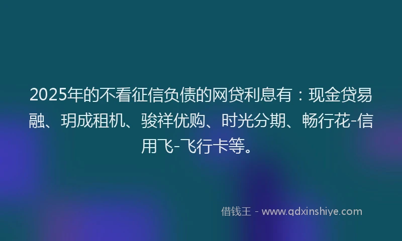 2025年的不看征信负债的网贷利息有：现金贷易融、玥成租机、骏祥优购、时光分期、畅行花-信用飞-飞行卡等。
