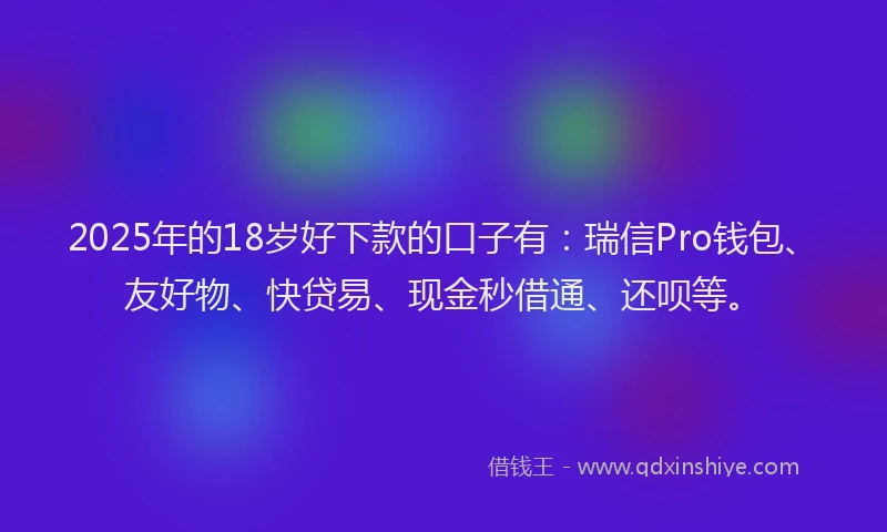 2025年的18岁好下款的口子有：瑞信Pro钱包、友好物、快贷易、现金秒借通、还呗等。