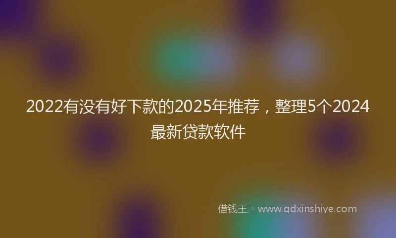 2022有没有好下款的2025年推荐，整理5个2024最新贷款软件