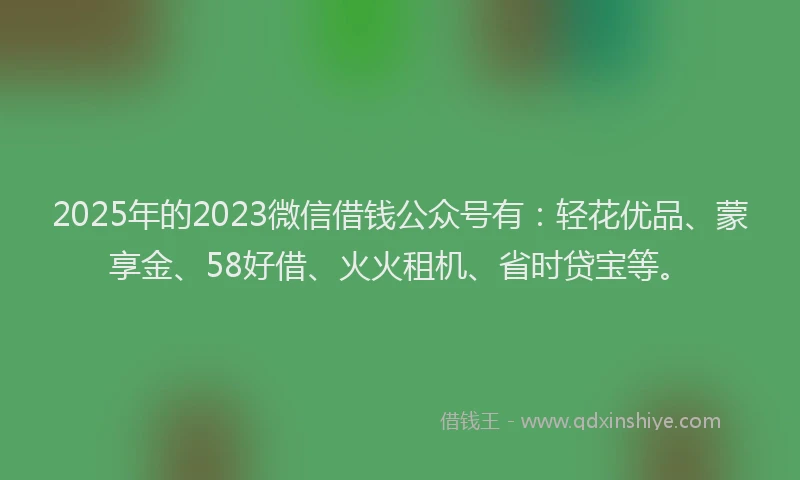 2025年的2023微信借钱公众号有：轻花优品、蒙享金、58好借、火火租机、省时贷宝等。
