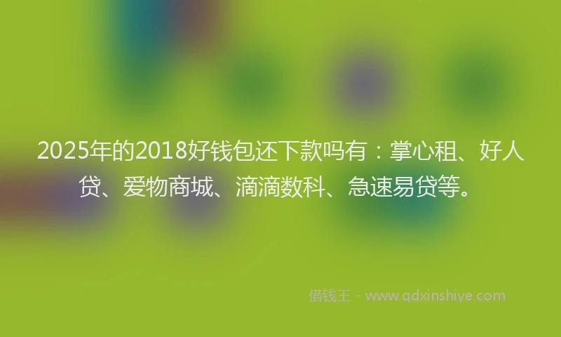 2025年的2018好钱包还下款吗有：掌心租、好人贷、爱物商城、滴滴数科、急速易贷等。
