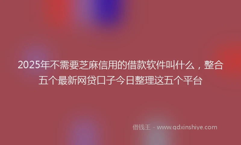 2025年不需要芝麻信用的借款软件叫什么，整合五个最新网贷口子今日整理这五个平台