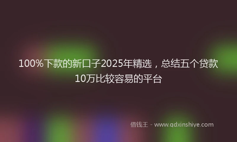 100%下款的新口子2025年精选，总结五个贷款10万比较容易的平台
