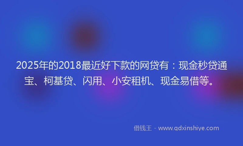 2025年的2018最近好下款的网贷有：现金秒贷通宝、柯基贷、闪用、小安租机、现金易借等。