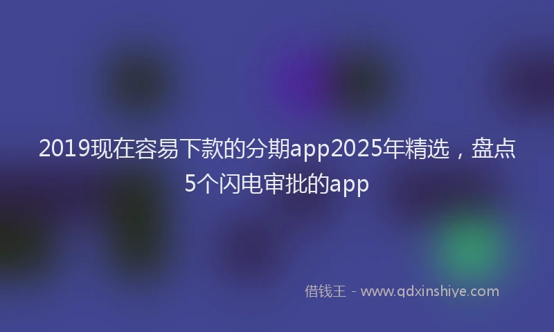 2019现在容易下款的分期app2025年精选，盘点5个闪电审批的app