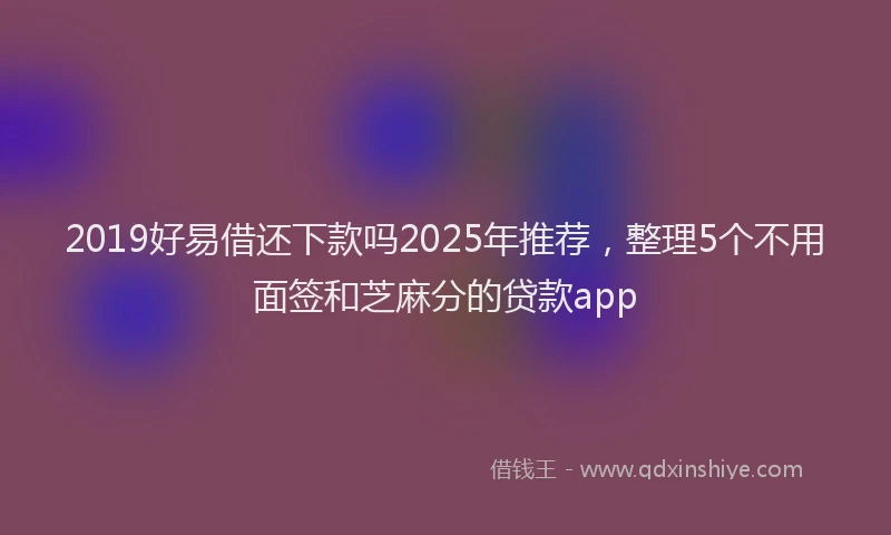 2019好易借还下款吗2025年推荐，整理5个不用面签和芝麻分的贷款app
