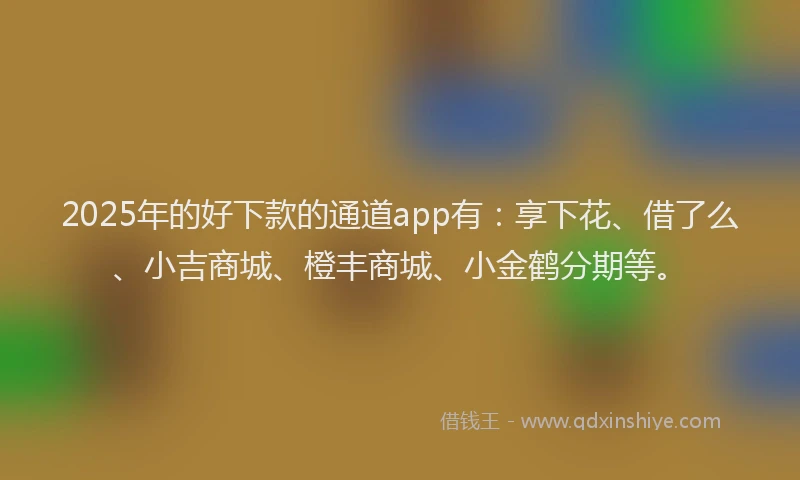 2025年的好下款的通道app有：享下花、借了么、小吉商城、橙丰商城、小金鹤分期等。