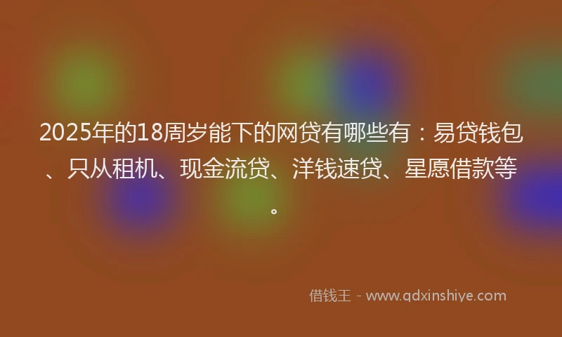 2025年的18周岁能下的网贷有哪些有：易贷钱包、只从租机、现金流贷、洋钱速贷、星愿借款等。