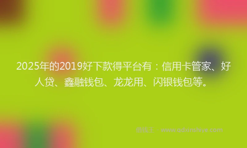 2025年的2019好下款得平台有：信用卡管家、好人贷、鑫融钱包、龙龙用、闪银钱包等。
