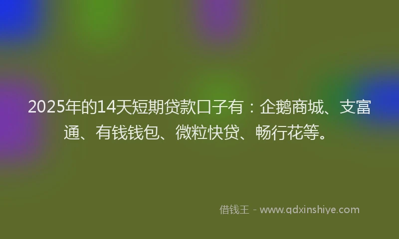 2025年的14天短期贷款口子有：企鹅商城、支富通、有钱钱包、微粒快贷、畅行花等。