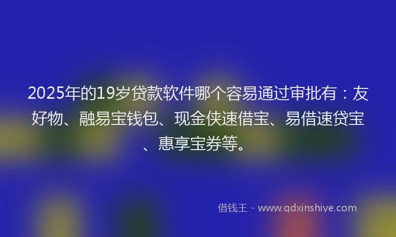 2025年的19岁贷款软件哪个容易通过审批有：友好物、融易宝钱包、现金侠速借宝、易借速贷宝、惠享宝券等。