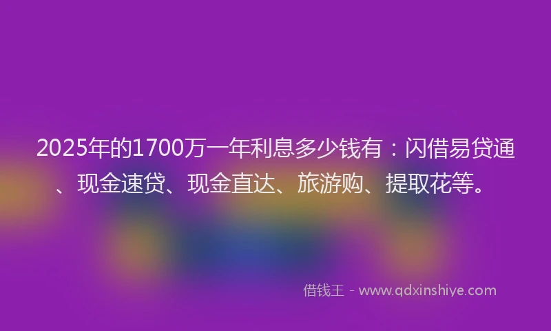 2025年的1700万一年利息多少钱有：闪借易贷通、现金速贷、现金直达、旅游购、提取花等。