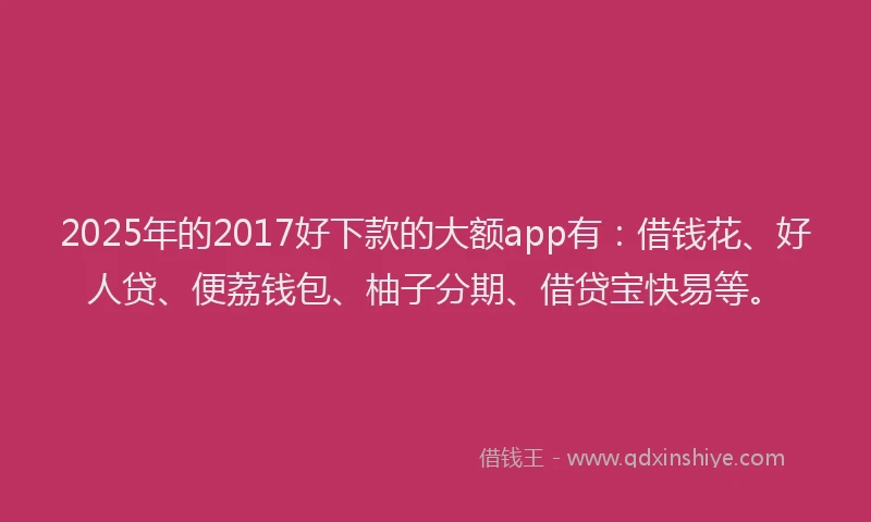 2025年的2017好下款的大额app有：借钱花、好人贷、便荔钱包、柚子分期、借贷宝快易等。