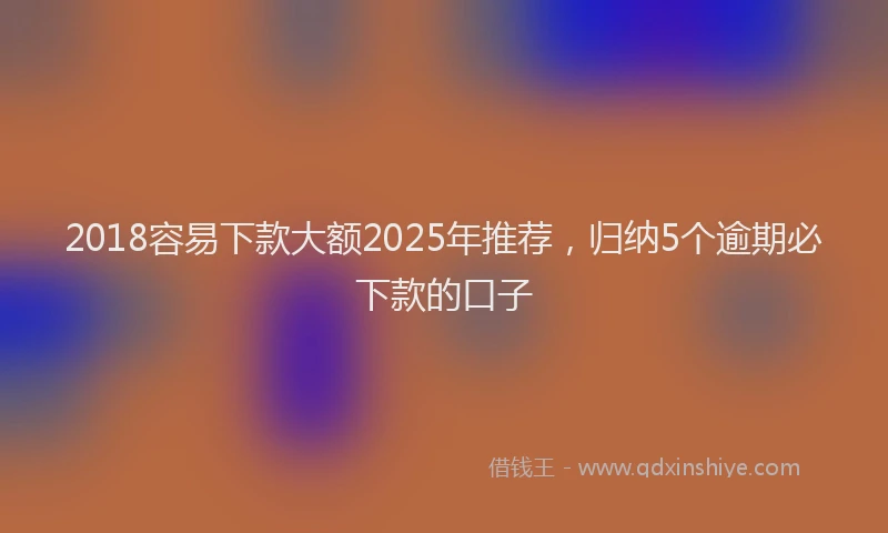 2018容易下款大额2025年推荐，归纳5个逾期必下款的口子