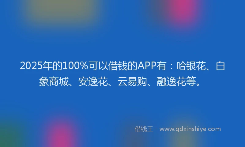 2025年的100%可以借钱的APP有：哈银花、白象商城、安逸花、云易购、融逸花等。