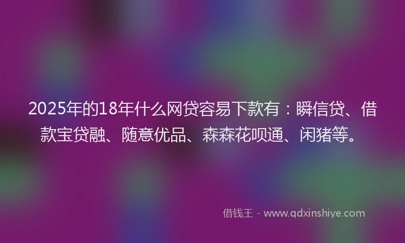 2025年的18年什么网贷容易下款有：瞬信贷、借款宝贷融、随意优品、森森花呗通、闲猪等。
