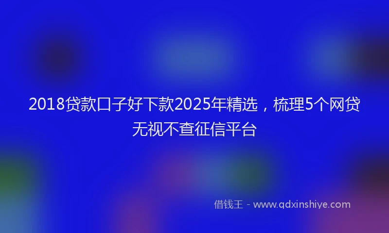 2018贷款口子好下款2025年精选，梳理5个网贷无视不查征信平台