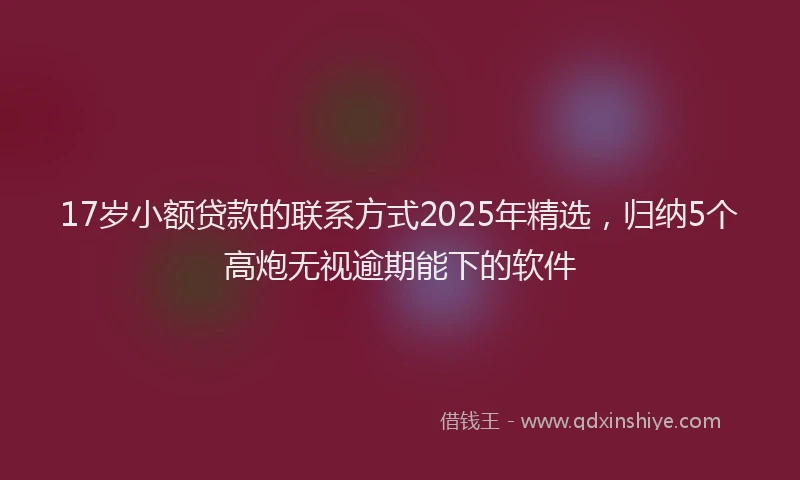 17岁小额贷款的联系方式2025年精选，归纳5个高炮无视逾期能下的软件