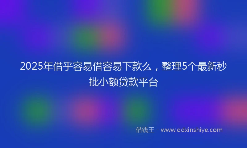 2025年借乎容易借容易下款么，整理5个最新秒批小额贷款平台